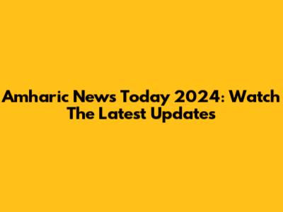 Amharic News Today 2024: Watch The Latest Updates