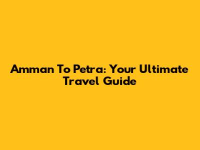 Amman To Petra: Your Ultimate Travel Guide