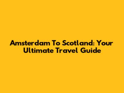 Amsterdam To Scotland: Your Ultimate Travel Guide