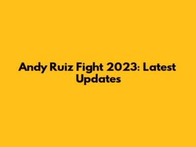 Andy Ruiz Fight 2023: Latest Updates