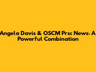 Angela Davis & OSCM Prsc News: A Powerful Combination