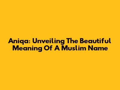 Aniqa: Unveiling The Beautiful Meaning Of A Muslim Name