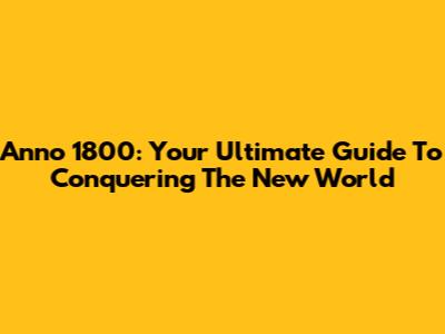 Anno 1800: Your Ultimate Guide To Conquering The New World