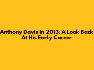 Anthony Davis In 2013: A Look Back At His Early Career