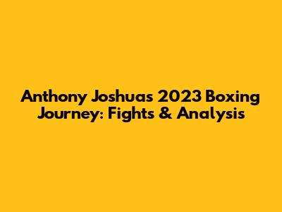 Anthony Joshua's 2023 Boxing Journey: Fights & Analysis