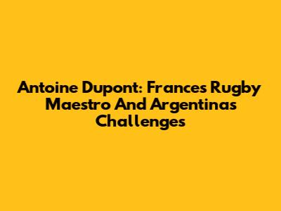 Antoine Dupont: France's Rugby Maestro And Argentina's Challenges