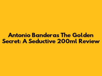 Antonio Banderas The Golden Secret: A Seductive 200ml Review