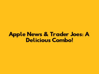 Apple News & Trader Joe's: A Delicious Combo!