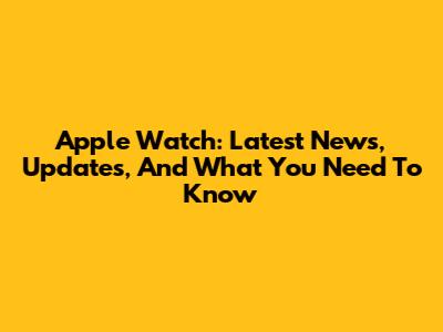 Apple Watch: Latest News, Updates, And What You Need To Know