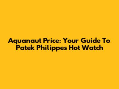 Aquanaut Price: Your Guide To Patek Philippe's Hot Watch