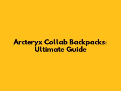 Arc'teryx Collab Backpacks: Ultimate Guide
