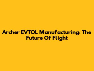Archer EVTOL Manufacturing: The Future Of Flight