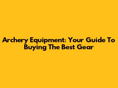 Archery Equipment: Your Guide To Buying The Best Gear