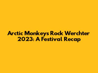 Arctic Monkeys Rock Werchter 2023: A Festival Recap