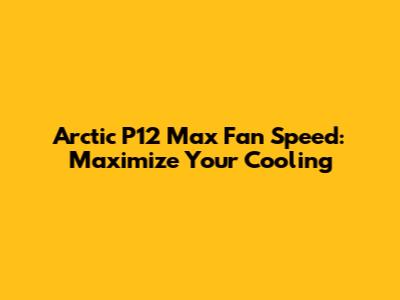 Arctic P12 Max Fan Speed: Maximize Your Cooling