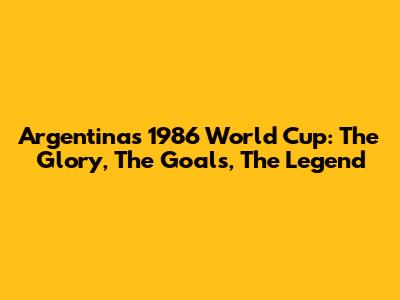 Argentina's 1986 World Cup: The Glory, The Goals, The Legend