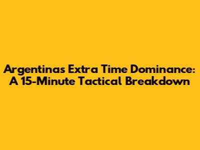 Argentina's Extra Time Dominance: A 15-Minute Tactical Breakdown