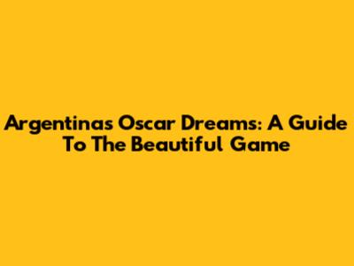 Argentina's Oscar Dreams: A Guide To The Beautiful Game