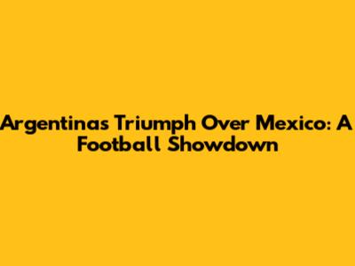 Argentina's Triumph Over Mexico: A Football Showdown