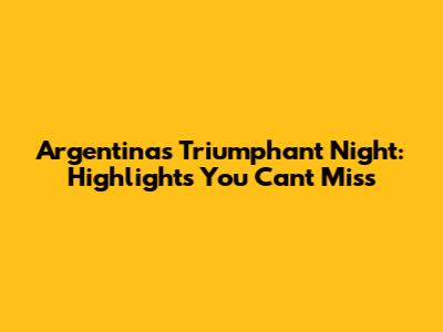 Argentina's Triumphant Night: Highlights You Can't Miss