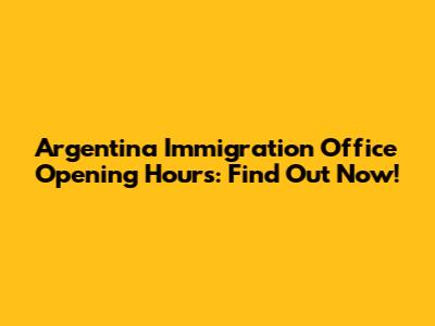 Argentina Immigration Office Opening Hours: Find Out Now!