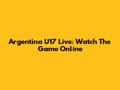 Argentina U17 Live: Watch The Game Online