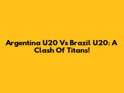 Argentina U20 Vs Brazil U20: A Clash Of Titans!