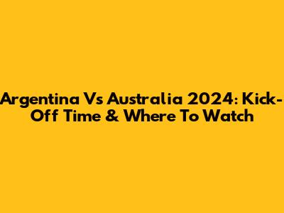 Argentina Vs Australia 2024: Kick-Off Time & Where To Watch