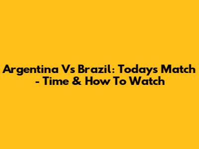 Argentina Vs Brazil: Today's Match - Time & How To Watch