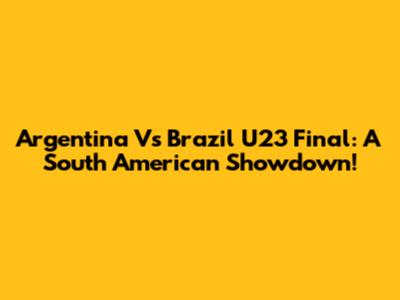 Argentina Vs Brazil U23 Final: A South American Showdown!