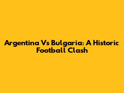 Argentina Vs Bulgaria: A Historic Football Clash