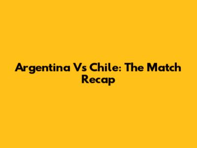 Argentina Vs Chile: The Match Recap
