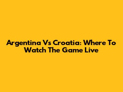 Argentina Vs Croatia: Where To Watch The Game Live