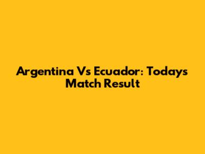 Argentina Vs Ecuador: Today's Match Result