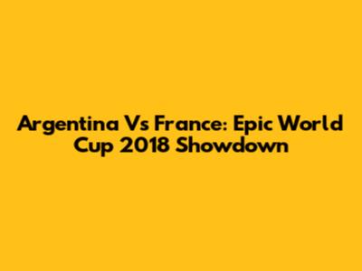 Argentina Vs France: Epic World Cup 2018 Showdown