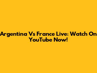 Argentina Vs France Live: Watch On YouTube Now!