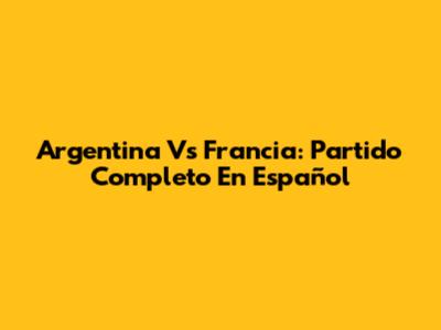 Argentina Vs Francia: Partido Completo En Español