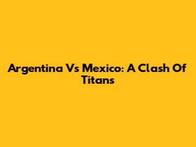 Argentina Vs Mexico: A Clash Of Titans