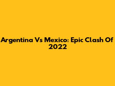 Argentina Vs Mexico: Epic Clash Of 2022