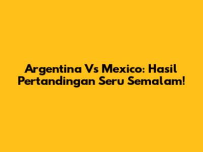 Argentina Vs Mexico: Hasil Pertandingan Seru Semalam!
