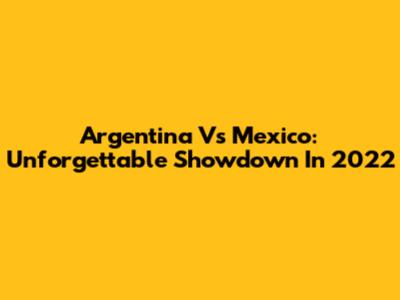 Argentina Vs Mexico: Unforgettable Showdown In 2022