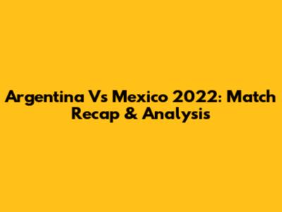 Argentina Vs Mexico 2022: Match Recap & Analysis