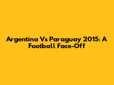 Argentina Vs Paraguay 2015: A Football Face-Off