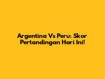 Argentina Vs Peru: Skor Pertandingan Hari Ini!