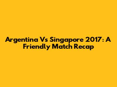 Argentina Vs Singapore 2017: A Friendly Match Recap