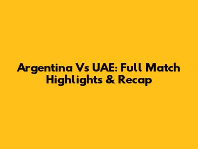 Argentina Vs UAE: Full Match Highlights & Recap