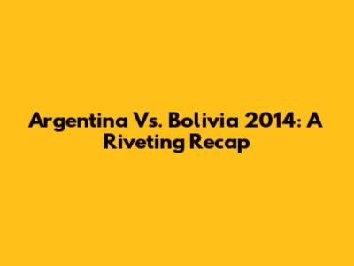 Argentina Vs. Bolivia 2014: A Riveting Recap