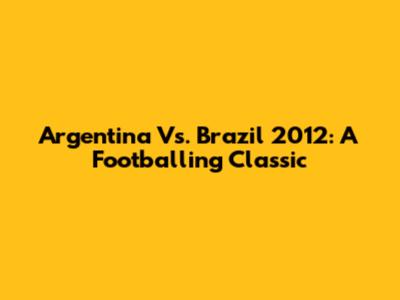 Argentina Vs. Brazil 2012: A Footballing Classic