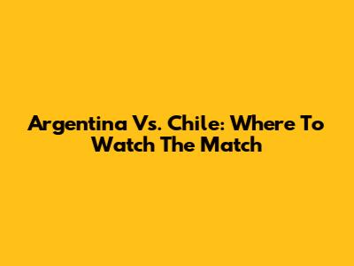 Argentina Vs. Chile: Where To Watch The Match
