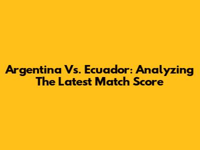 Argentina Vs. Ecuador: Analyzing The Latest Match Score